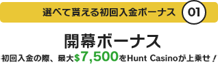 選べて貰える初回入金ボーナス01 開幕ボーナス 初回入金の際、最大$7,500をHunt Casinoが上乗せ!